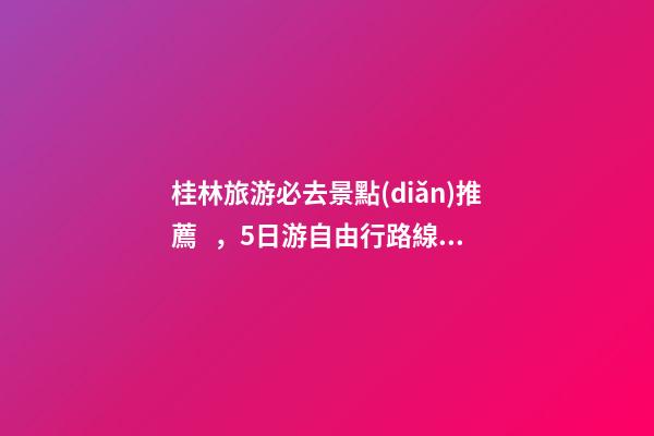 桂林旅游必去景點(diǎn)推薦，5日游自由行路線分享，真實經(jīng)歷分享攻略